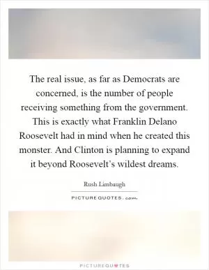 The real issue, as far as Democrats are concerned, is the number of people receiving something from the government. This is exactly what Franklin Delano Roosevelt had in mind when he created this monster. And Clinton is planning to expand it beyond Roosevelt’s wildest dreams Picture Quote #1