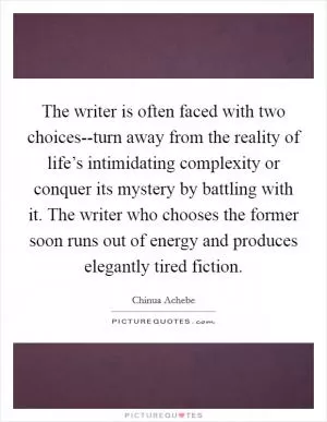 The writer is often faced with two choices--turn away from the reality of life’s intimidating complexity or conquer its mystery by battling with it. The writer who chooses the former soon runs out of energy and produces elegantly tired fiction Picture Quote #1