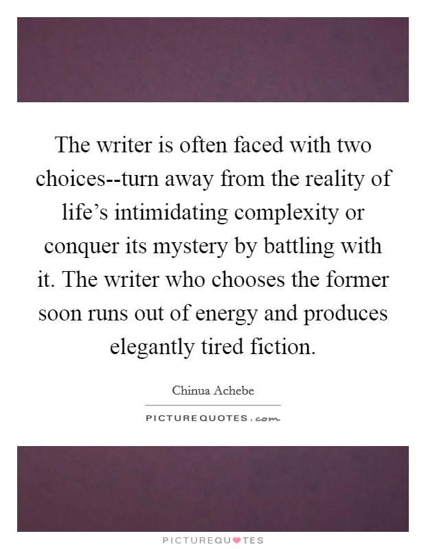 The writer is often faced with two choices--turn away from the reality of life's intimidating complexity or conquer its mystery by battling with it. The writer who chooses the former soon runs out of energy and produces elegantly tired fiction Picture Quote #1