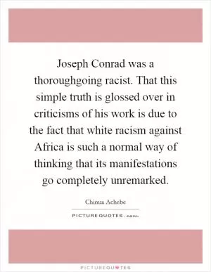 Joseph Conrad was a thoroughgoing racist. That this simple truth is glossed over in criticisms of his work is due to the fact that white racism against Africa is such a normal way of thinking that its manifestations go completely unremarked Picture Quote #1