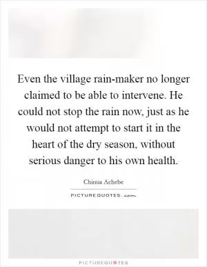 Even the village rain-maker no longer claimed to be able to intervene. He could not stop the rain now, just as he would not attempt to start it in the heart of the dry season, without serious danger to his own health Picture Quote #1