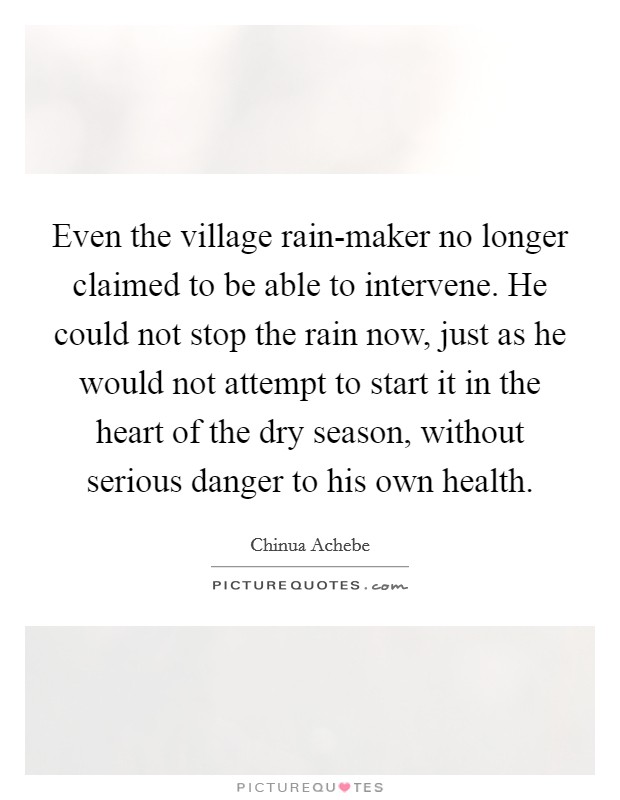 Even the village rain-maker no longer claimed to be able to intervene. He could not stop the rain now, just as he would not attempt to start it in the heart of the dry season, without serious danger to his own health Picture Quote #1