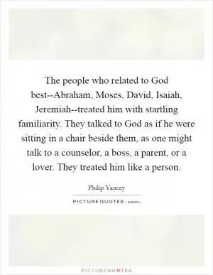 The people who related to God best--Abraham, Moses, David, Isaiah, Jeremiah--treated him with startling familiarity. They talked to God as if he were sitting in a chair beside them, as one might talk to a counselor, a boss, a parent, or a lover. They treated him like a person Picture Quote #1