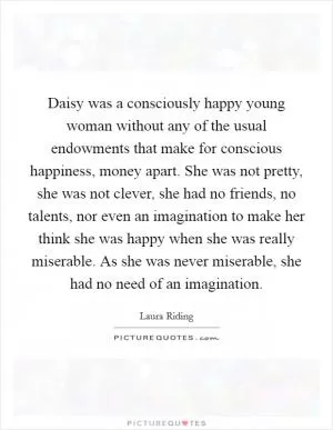 Daisy was a consciously happy young woman without any of the usual endowments that make for conscious happiness, money apart. She was not pretty, she was not clever, she had no friends, no talents, nor even an imagination to make her think she was happy when she was really miserable. As she was never miserable, she had no need of an imagination Picture Quote #1