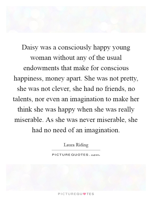 Daisy was a consciously happy young woman without any of the usual endowments that make for conscious happiness, money apart. She was not pretty, she was not clever, she had no friends, no talents, nor even an imagination to make her think she was happy when she was really miserable. As she was never miserable, she had no need of an imagination Picture Quote #1