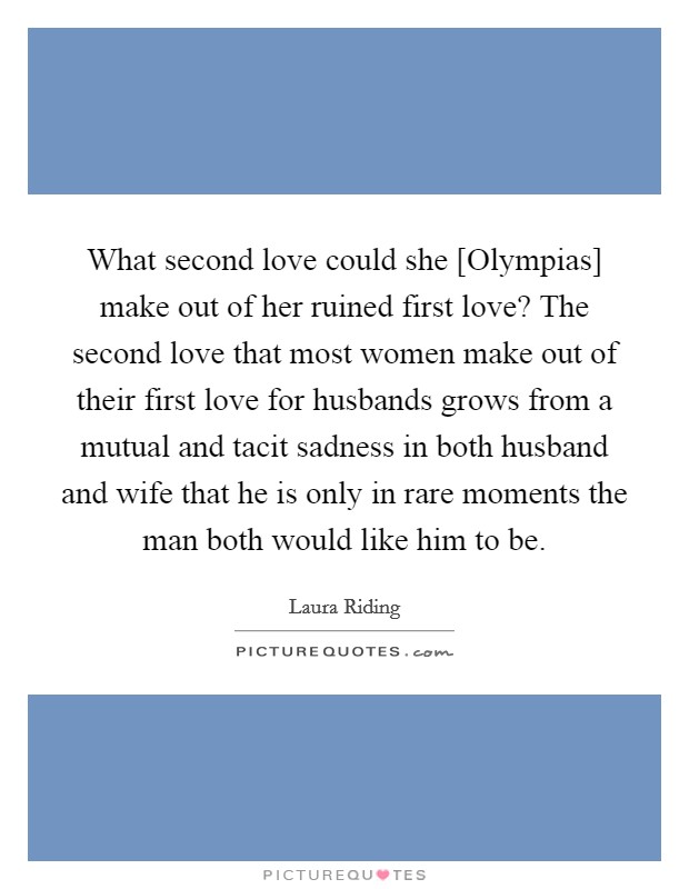 What second love could she [Olympias] make out of her ruined first love? The second love that most women make out of their first love for husbands grows from a mutual and tacit sadness in both husband and wife that he is only in rare moments the man both would like him to be Picture Quote #1