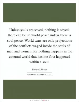 Unless souls are saved, nothing is saved; there can be no world peace unless there is soul peace. World wars are only projections of the conflicts waged inside the souls of men and women, for nothing happens in the external world that has not first happened within a soul Picture Quote #1
