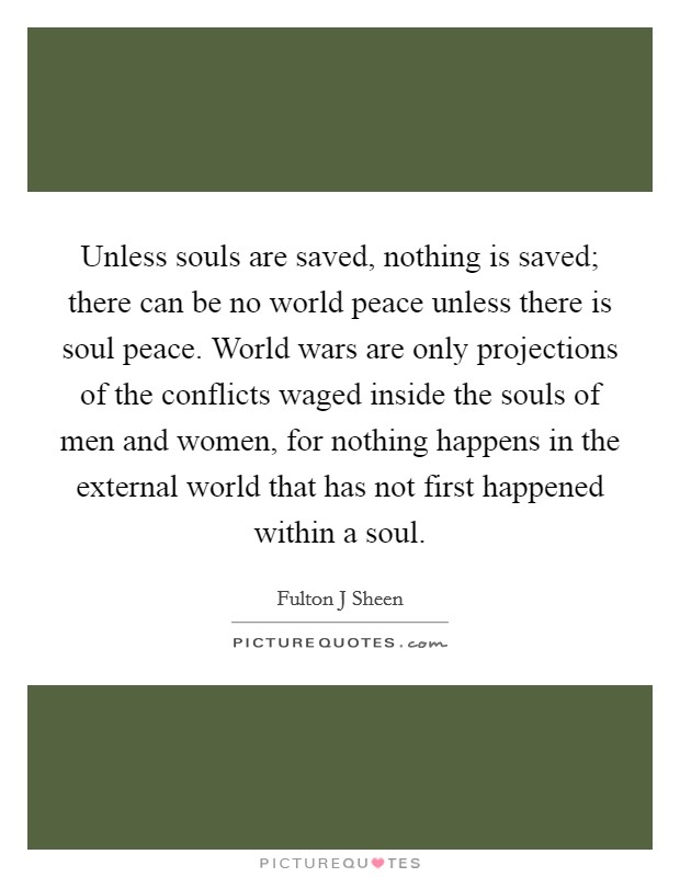 Unless souls are saved, nothing is saved; there can be no world peace unless there is soul peace. World wars are only projections of the conflicts waged inside the souls of men and women, for nothing happens in the external world that has not first happened within a soul Picture Quote #1