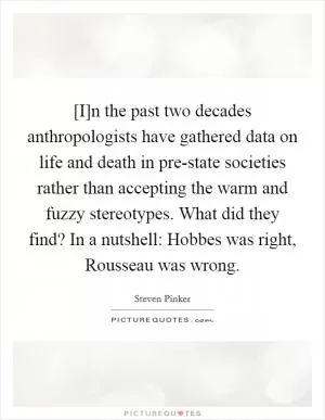 [I]n the past two decades anthropologists have gathered data on life and death in pre-state societies rather than accepting the warm and fuzzy stereotypes. What did they find? In a nutshell: Hobbes was right, Rousseau was wrong Picture Quote #1
