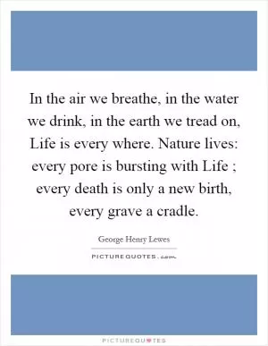 In the air we breathe, in the water we drink, in the earth we tread on, Life is every where. Nature lives: every pore is bursting with Life ; every death is only a new birth, every grave a cradle Picture Quote #1