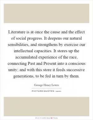Literature is at once the cause and the effect of social progress. It deepens our natural sensibilities, and strengthens by exercise our intellectual capacities. It stores up the accumulated experience of the race, connecting Past and Present into a conscious unity; and with this store it feeds successive generations, to be fed in turn by them Picture Quote #1