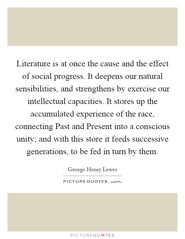 Literature is at once the cause and the effect of social progress. It deepens our natural sensibilities, and strengthens by exercise our intellectual capacities. It stores up the accumulated experience of the race, connecting Past and Present into a conscious unity; and with this store it feeds successive generations, to be fed in turn by them Picture Quote #1