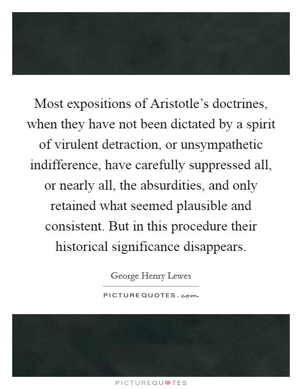 Most expositions of Aristotle's doctrines, when they have not been dictated by a spirit of virulent detraction, or unsympathetic indifference, have carefully suppressed all, or nearly all, the absurdities, and only retained what seemed plausible and consistent. But in this procedure their historical significance disappears Picture Quote #1