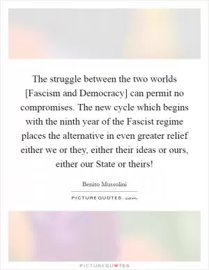 The struggle between the two worlds [Fascism and Democracy] can permit no compromises. The new cycle which begins with the ninth year of the Fascist regime places the alternative in even greater relief either we or they, either their ideas or ours, either our State or theirs! Picture Quote #1