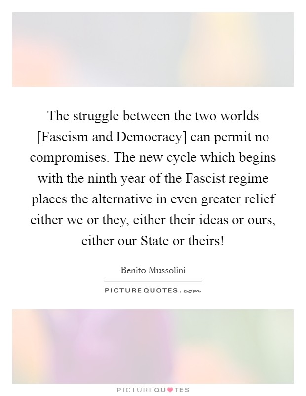 The struggle between the two worlds [Fascism and Democracy] can permit no compromises. The new cycle which begins with the ninth year of the Fascist regime places the alternative in even greater relief either we or they, either their ideas or ours, either our State or theirs! Picture Quote #1