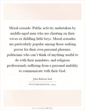 Moral crusade: Public activity undertaken by middle-aged men who are cheating on their wives or diddling little boys. Moral crusades are particularly popular among those seeking power for their own personal pleasure, politicians who can’t think of anything useful to do with their mandates, and religious professionals suffering from a personal inability to communicate with their God Picture Quote #1