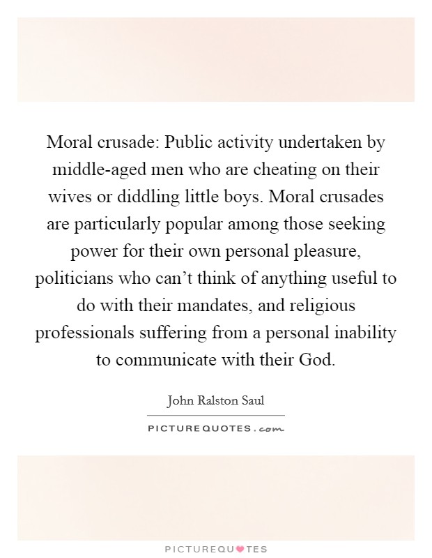 Moral crusade: Public activity undertaken by middle-aged men who are cheating on their wives or diddling little boys. Moral crusades are particularly popular among those seeking power for their own personal pleasure, politicians who can't think of anything useful to do with their mandates, and religious professionals suffering from a personal inability to communicate with their God Picture Quote #1
