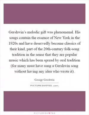 Gershwin’s melodic gift was phenomenal. His songs contain the essence of New York in the 1920s and have deservedly become classics of their kind, part of the 20th-century folk-song tradition in the sense that they are popular music which has been spread by oral tradition (for many must have sung a Gershwin song without having any idea who wrote it) Picture Quote #1
