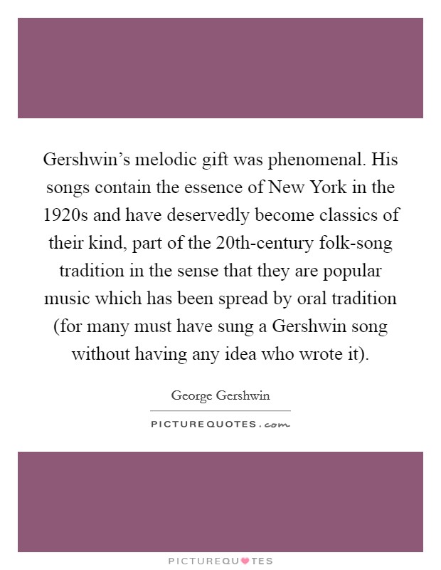 Gershwin's melodic gift was phenomenal. His songs contain the essence of New York in the 1920s and have deservedly become classics of their kind, part of the 20th-century folk-song tradition in the sense that they are popular music which has been spread by oral tradition (for many must have sung a Gershwin song without having any idea who wrote it) Picture Quote #1