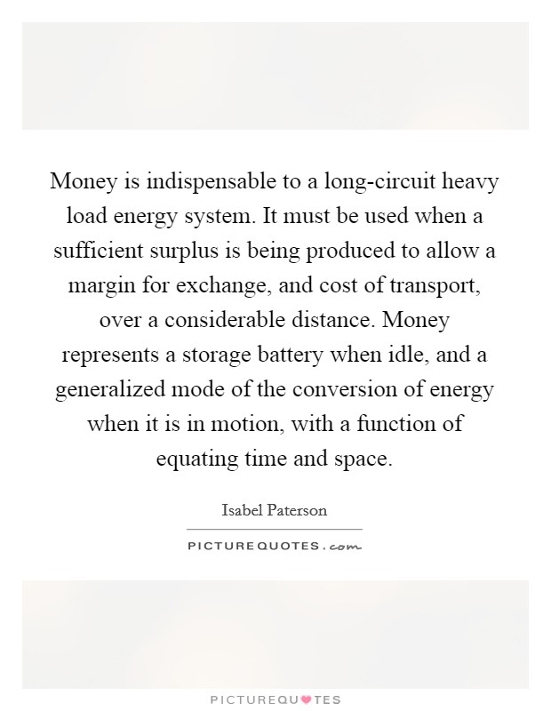 Money is indispensable to a long-circuit heavy load energy system. It must be used when a sufficient surplus is being produced to allow a margin for exchange, and cost of transport, over a considerable distance. Money represents a storage battery when idle, and a generalized mode of the conversion of energy when it is in motion, with a function of equating time and space Picture Quote #1