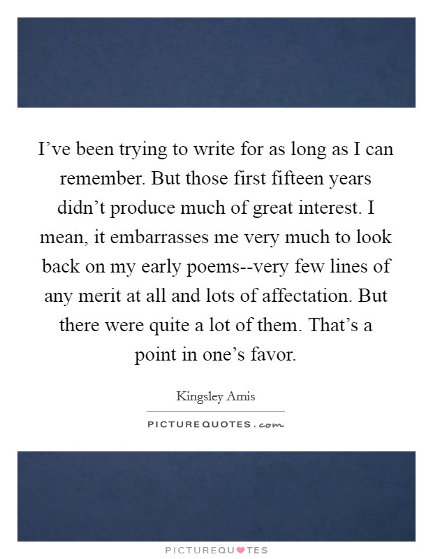 I've been trying to write for as long as I can remember. But those first fifteen years didn't produce much of great interest. I mean, it embarrasses me very much to look back on my early poems--very few lines of any merit at all and lots of affectation. But there were quite a lot of them. That's a point in one's favor Picture Quote #1