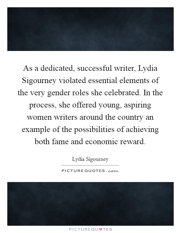 As a dedicated, successful writer, Lydia Sigourney violated essential elements of the very gender roles she celebrated. In the process, she offered young, aspiring women writers around the country an example of the possibilities of achieving both fame and economic reward Picture Quote #1