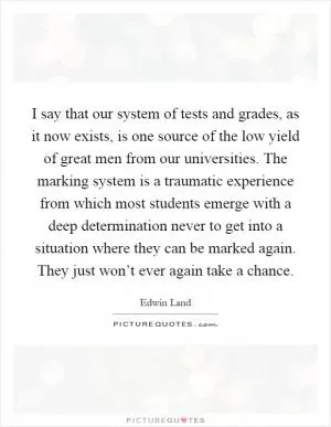 I say that our system of tests and grades, as it now exists, is one source of the low yield of great men from our universities. The marking system is a traumatic experience from which most students emerge with a deep determination never to get into a situation where they can be marked again. They just won’t ever again take a chance Picture Quote #1
