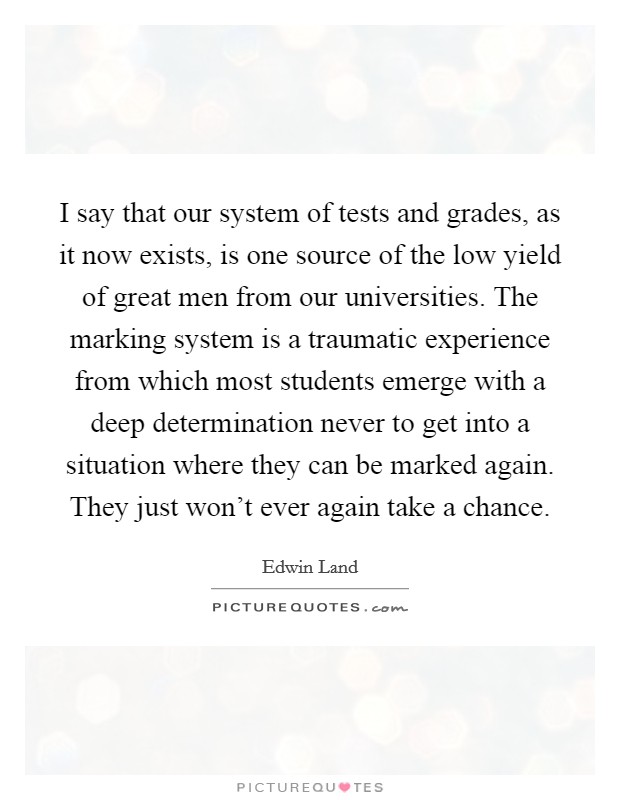 I say that our system of tests and grades, as it now exists, is one source of the low yield of great men from our universities. The marking system is a traumatic experience from which most students emerge with a deep determination never to get into a situation where they can be marked again. They just won't ever again take a chance Picture Quote #1