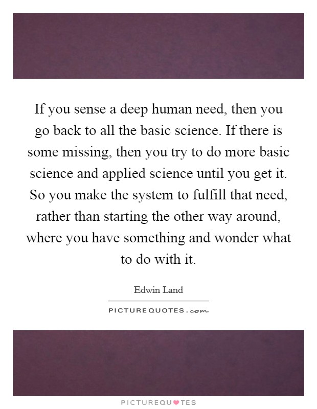 If you sense a deep human need, then you go back to all the basic science. If there is some missing, then you try to do more basic science and applied science until you get it. So you make the system to fulfill that need, rather than starting the other way around, where you have something and wonder what to do with it Picture Quote #1