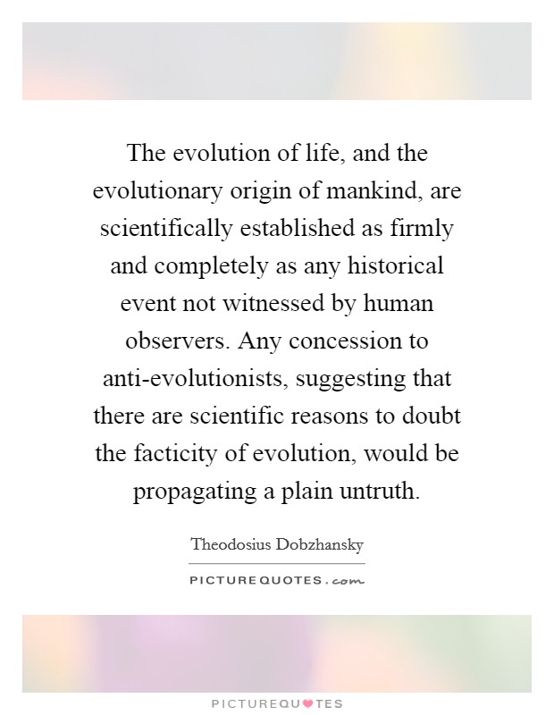 The evolution of life, and the evolutionary origin of mankind, are scientifically established as firmly and completely as any historical event not witnessed by human observers. Any concession to anti-evolutionists, suggesting that there are scientific reasons to doubt the facticity of evolution, would be propagating a plain untruth Picture Quote #1