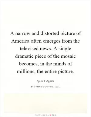 A narrow and distorted picture of America often emerges from the televised news. A single dramatic piece of the mosaic becomes, in the minds of millions, the entire picture Picture Quote #1