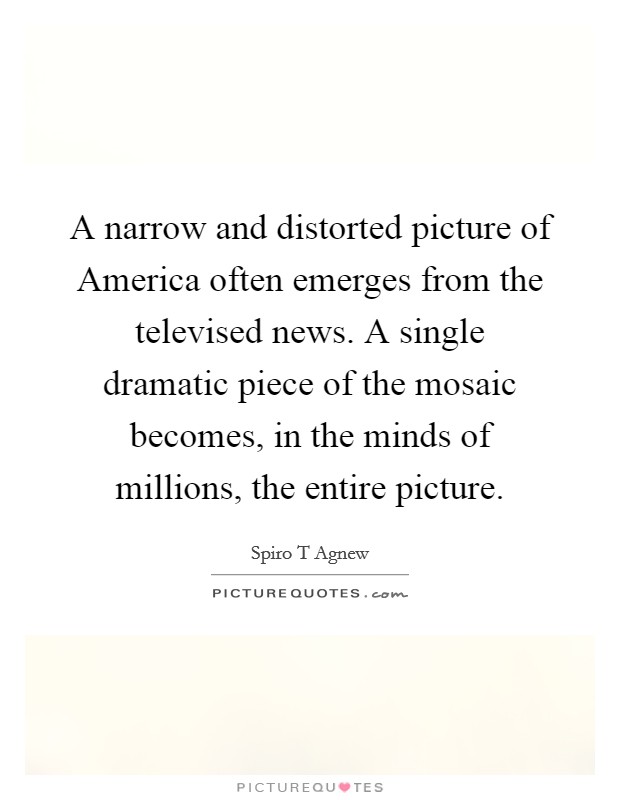 A narrow and distorted picture of America often emerges from the televised news. A single dramatic piece of the mosaic becomes, in the minds of millions, the entire picture Picture Quote #1