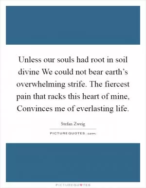 Unless our souls had root in soil divine We could not bear earth’s overwhelming strife. The fiercest pain that racks this heart of mine, Convinces me of everlasting life Picture Quote #1