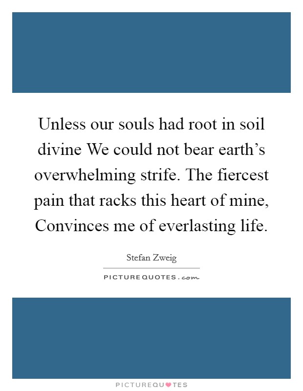 Unless our souls had root in soil divine We could not bear earth's overwhelming strife. The fiercest pain that racks this heart of mine, Convinces me of everlasting life Picture Quote #1