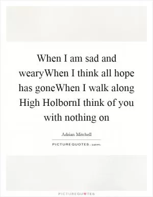 When I am sad and wearyWhen I think all hope has goneWhen I walk along High HolbornI think of you with nothing on Picture Quote #1