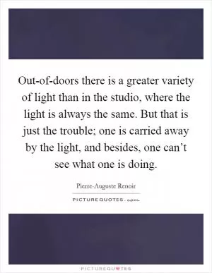 Out-of-doors there is a greater variety of light than in the studio, where the light is always the same. But that is just the trouble; one is carried away by the light, and besides, one can’t see what one is doing Picture Quote #1