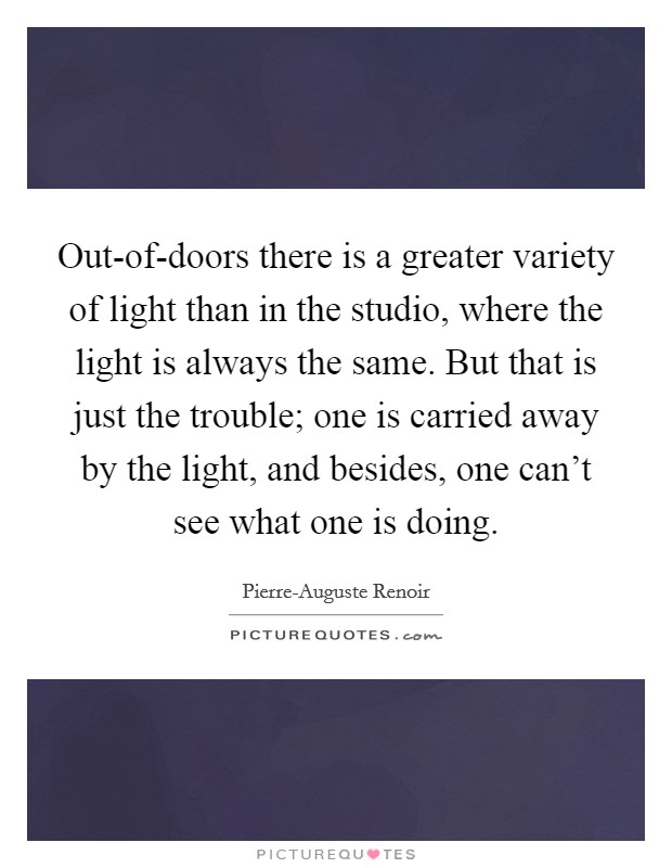Out-of-doors there is a greater variety of light than in the studio, where the light is always the same. But that is just the trouble; one is carried away by the light, and besides, one can't see what one is doing Picture Quote #1