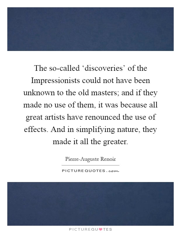 The so-called ‘discoveries' of the Impressionists could not have been unknown to the old masters; and if they made no use of them, it was because all great artists have renounced the use of effects. And in simplifying nature, they made it all the greater Picture Quote #1