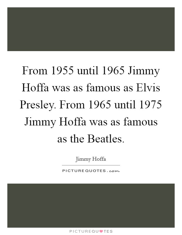 From 1955 until 1965 Jimmy Hoffa was as famous as Elvis Presley. From 1965 until 1975 Jimmy Hoffa was as famous as the Beatles Picture Quote #1