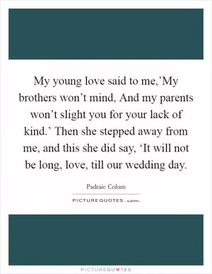 My young love said to me,’My brothers won’t mind, And my parents won’t slight you for your lack of kind.’ Then she stepped away from me, and this she did say, ‘It will not be long, love, till our wedding day Picture Quote #1
