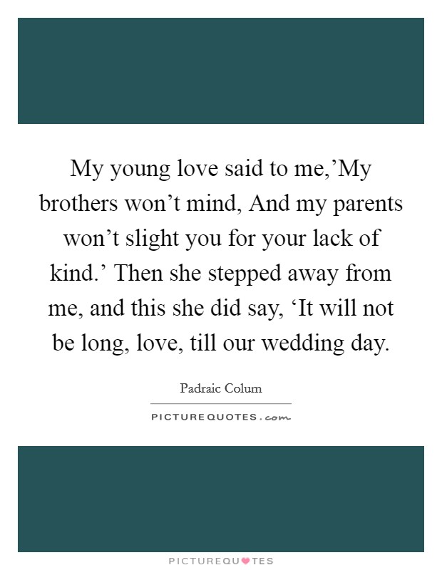 My young love said to me,'My brothers won't mind, And my parents won't slight you for your lack of kind.' Then she stepped away from me, and this she did say, ‘It will not be long, love, till our wedding day Picture Quote #1