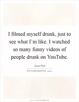 I filmed myself drunk, just to see what I’m like. I watched so many funny videos of people drunk on YouTube Picture Quote #1