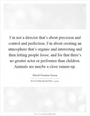 I’m not a director that’s about precision and control and perfection, I’m about creating an atmosphere that’s organic and interesting and then letting people loose, and for that there’s no greater actor or performer than children. Animals are maybe a close runner-up Picture Quote #1
