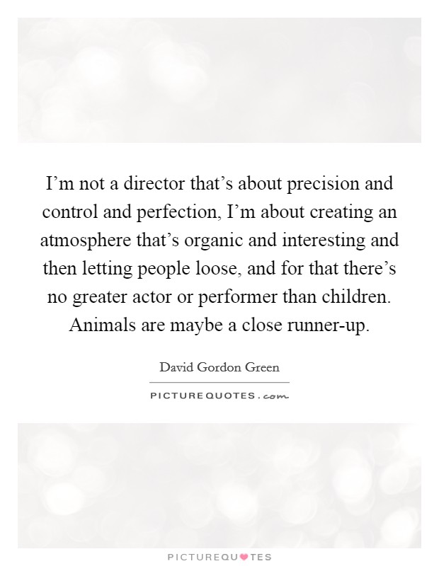 I'm not a director that's about precision and control and perfection, I'm about creating an atmosphere that's organic and interesting and then letting people loose, and for that there's no greater actor or performer than children. Animals are maybe a close runner-up Picture Quote #1