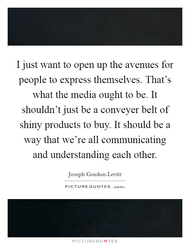 I just want to open up the avenues for people to express themselves. That's what the media ought to be. It shouldn't just be a conveyer belt of shiny products to buy. It should be a way that we're all communicating and understanding each other Picture Quote #1