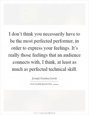 I don’t think you necessarily have to be the most perfected performer, in order to express your feelings. It’s really those feelings that an audience connects with, I think, at least as much as perfected technical skill Picture Quote #1
