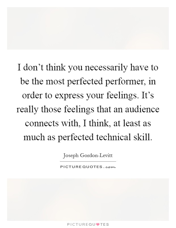 I don't think you necessarily have to be the most perfected performer, in order to express your feelings. It's really those feelings that an audience connects with, I think, at least as much as perfected technical skill Picture Quote #1