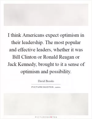 I think Americans expect optimism in their leadership. The most popular and effective leaders, whether it was Bill Clinton or Ronald Reagan or Jack Kennedy, brought to it a sense of optimism and possibility Picture Quote #1