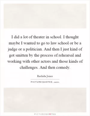 I did a lot of theater in school. I thought maybe I wanted to go to law school or be a judge or a politician. And then I just kind of got smitten by the process of rehearsal and working with other actors and those kinds of challenges. And then comedy Picture Quote #1