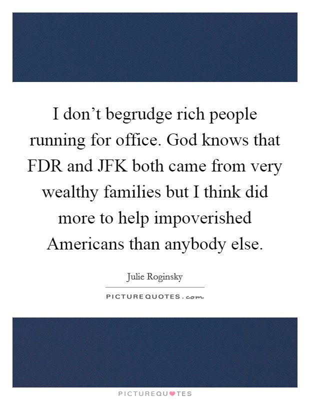 I don't begrudge rich people running for office. God knows that FDR and JFK both came from very wealthy families but I think did more to help impoverished Americans than anybody else Picture Quote #1